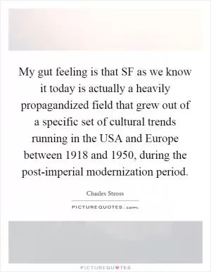 My gut feeling is that SF as we know it today is actually a heavily propagandized field that grew out of a specific set of cultural trends running in the USA and Europe between 1918 and 1950, during the post-imperial modernization period Picture Quote #1