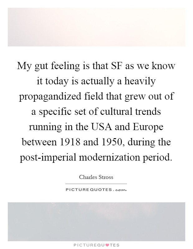 My gut feeling is that SF as we know it today is actually a heavily propagandized field that grew out of a specific set of cultural trends running in the USA and Europe between 1918 and 1950, during the post-imperial modernization period. Picture Quote #1