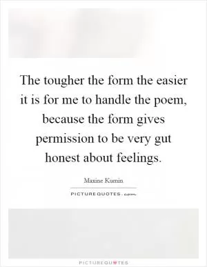 The tougher the form the easier it is for me to handle the poem, because the form gives permission to be very gut honest about feelings Picture Quote #1