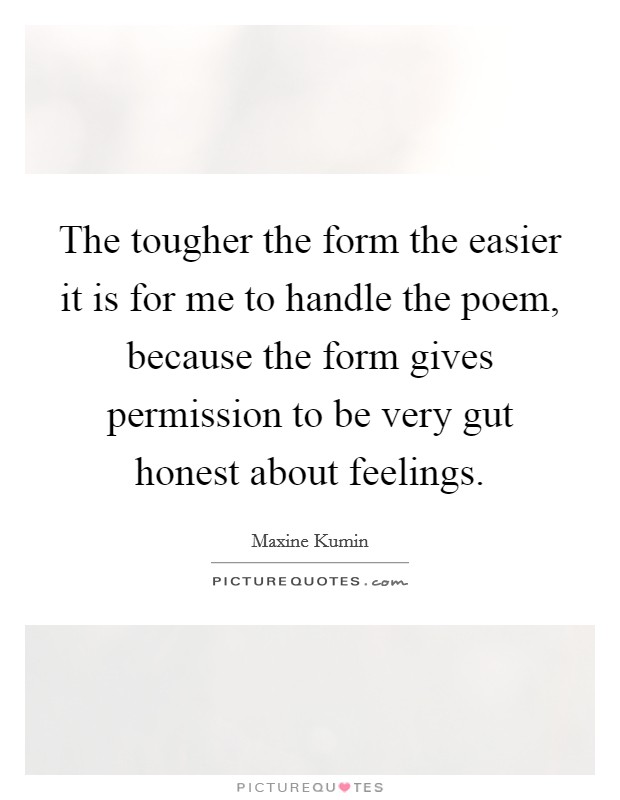 The tougher the form the easier it is for me to handle the poem, because the form gives permission to be very gut honest about feelings. Picture Quote #1