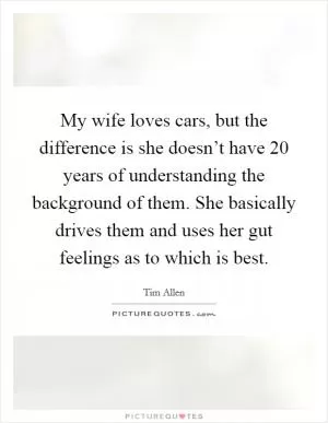 My wife loves cars, but the difference is she doesn’t have 20 years of understanding the background of them. She basically drives them and uses her gut feelings as to which is best Picture Quote #1