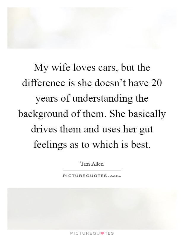 My wife loves cars, but the difference is she doesn't have 20 years of understanding the background of them. She basically drives them and uses her gut feelings as to which is best. Picture Quote #1