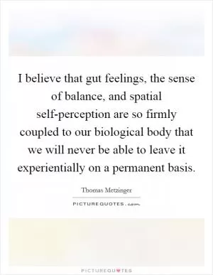 I believe that gut feelings, the sense of balance, and spatial self-perception are so firmly coupled to our biological body that we will never be able to leave it experientially on a permanent basis Picture Quote #1