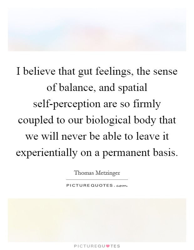 I believe that gut feelings, the sense of balance, and spatial self-perception are so firmly coupled to our biological body that we will never be able to leave it experientially on a permanent basis. Picture Quote #1
