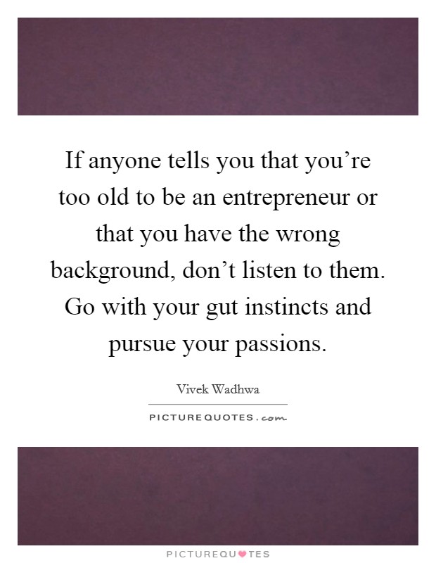 If anyone tells you that you're too old to be an entrepreneur or that you have the wrong background, don't listen to them. Go with your gut instincts and pursue your passions. Picture Quote #1