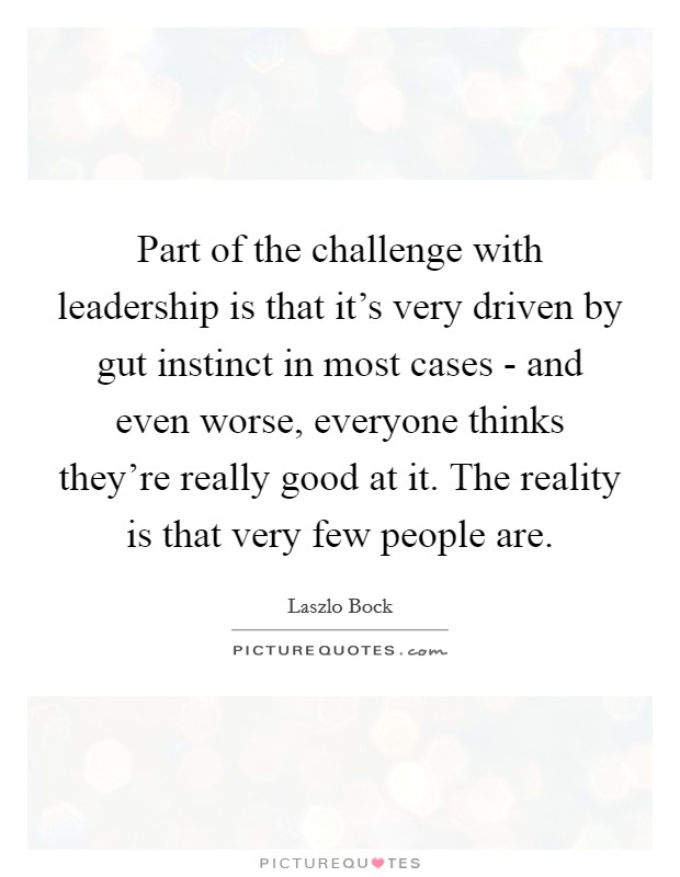 Part of the challenge with leadership is that it's very driven by gut instinct in most cases - and even worse, everyone thinks they're really good at it. The reality is that very few people are. Picture Quote #1