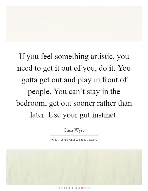 If you feel something artistic, you need to get it out of you, do it. You gotta get out and play in front of people. You can't stay in the bedroom, get out sooner rather than later. Use your gut instinct. Picture Quote #1