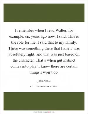 I remember when I read Walter, for example, six years ago now, I said, This is the role for me. I said that to my family. There was something there that I knew was absolutely right, and that was just based on the character. That’s when gut instinct comes into play. I know there are certain things I won’t do Picture Quote #1