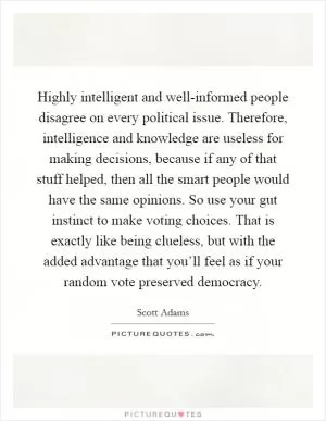 Highly intelligent and well-informed people disagree on every political issue. Therefore, intelligence and knowledge are useless for making decisions, because if any of that stuff helped, then all the smart people would have the same opinions. So use your gut instinct to make voting choices. That is exactly like being clueless, but with the added advantage that you’ll feel as if your random vote preserved democracy Picture Quote #1