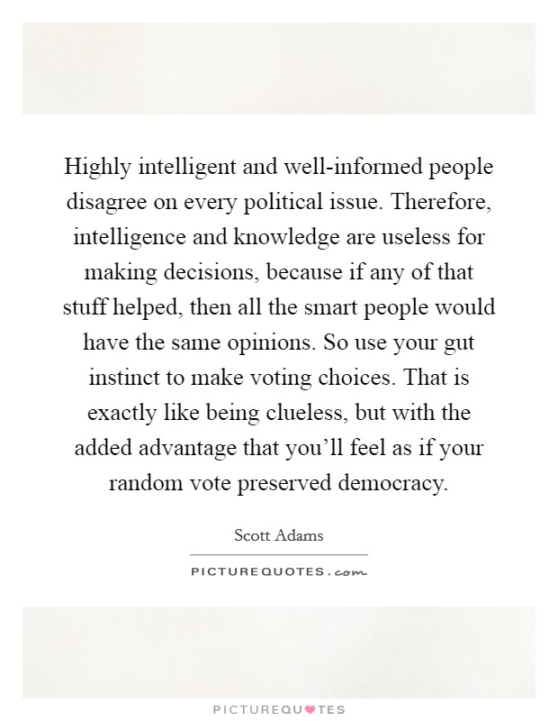 Highly intelligent and well-informed people disagree on every political issue. Therefore, intelligence and knowledge are useless for making decisions, because if any of that stuff helped, then all the smart people would have the same opinions. So use your gut instinct to make voting choices. That is exactly like being clueless, but with the added advantage that you'll feel as if your random vote preserved democracy. Picture Quote #1