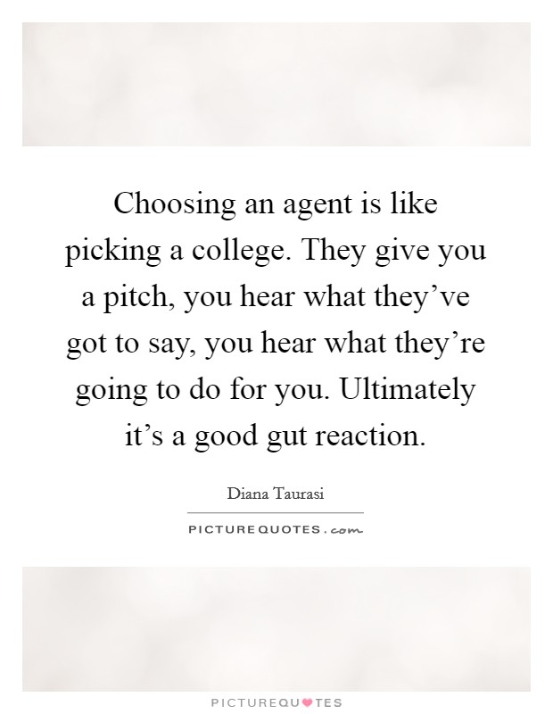 Choosing an agent is like picking a college. They give you a pitch, you hear what they've got to say, you hear what they're going to do for you. Ultimately it's a good gut reaction. Picture Quote #1