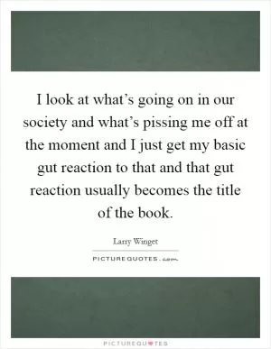 I look at what’s going on in our society and what’s pissing me off at the moment and I just get my basic gut reaction to that and that gut reaction usually becomes the title of the book Picture Quote #1