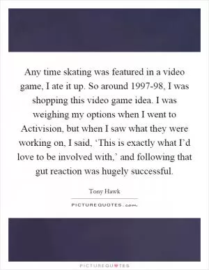 Any time skating was featured in a video game, I ate it up. So around 1997-98, I was shopping this video game idea. I was weighing my options when I went to Activision, but when I saw what they were working on, I said, ‘This is exactly what I’d love to be involved with,’ and following that gut reaction was hugely successful Picture Quote #1