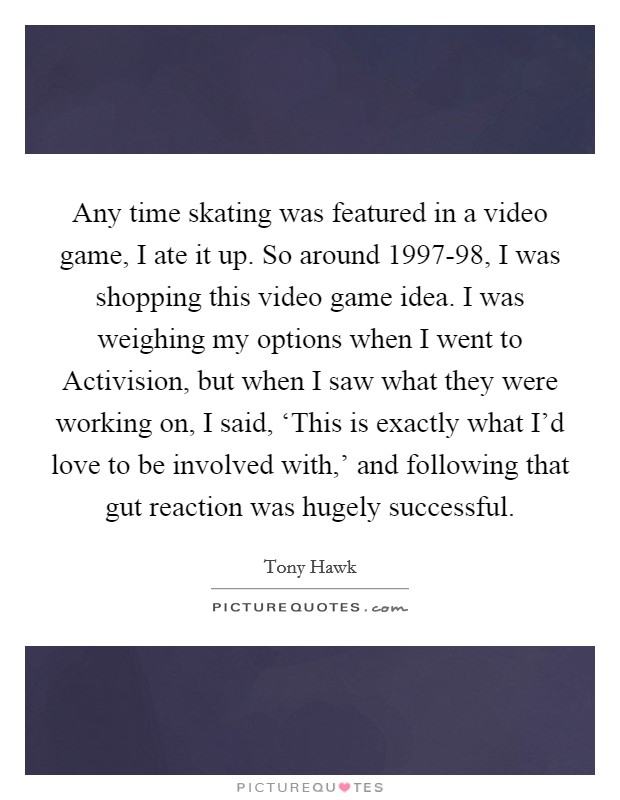 Any time skating was featured in a video game, I ate it up. So around 1997-98, I was shopping this video game idea. I was weighing my options when I went to Activision, but when I saw what they were working on, I said, ‘This is exactly what I'd love to be involved with,' and following that gut reaction was hugely successful. Picture Quote #1