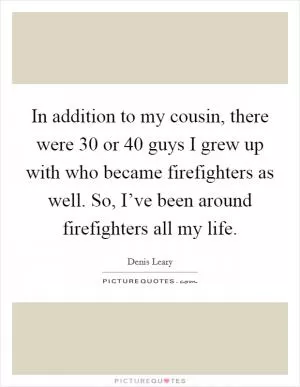In addition to my cousin, there were 30 or 40 guys I grew up with who became firefighters as well. So, I’ve been around firefighters all my life Picture Quote #1