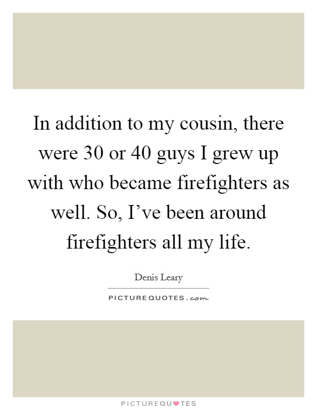 In addition to my cousin, there were 30 or 40 guys I grew up with who became firefighters as well. So, I've been around firefighters all my life. Picture Quote #1