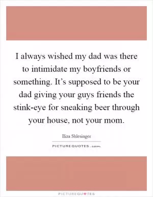 I always wished my dad was there to intimidate my boyfriends or something. It’s supposed to be your dad giving your guys friends the stink-eye for sneaking beer through your house, not your mom Picture Quote #1