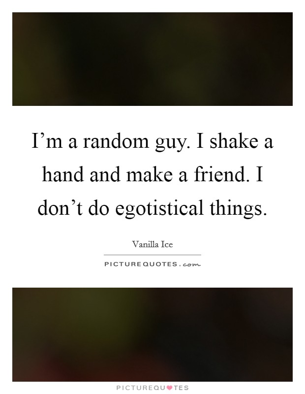 I'm a random guy. I shake a hand and make a friend. I don't do egotistical things. Picture Quote #1