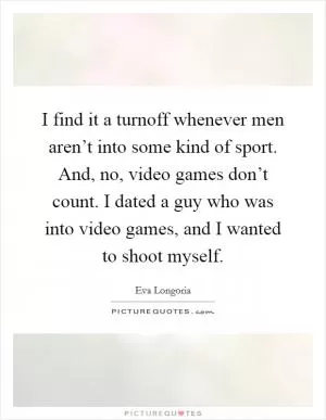 I find it a turnoff whenever men aren’t into some kind of sport. And, no, video games don’t count. I dated a guy who was into video games, and I wanted to shoot myself Picture Quote #1