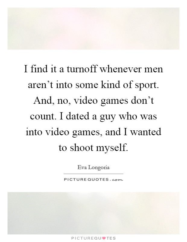 I find it a turnoff whenever men aren't into some kind of sport. And, no, video games don't count. I dated a guy who was into video games, and I wanted to shoot myself. Picture Quote #1