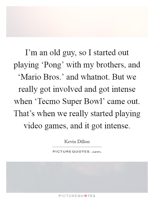 I'm an old guy, so I started out playing ‘Pong' with my brothers, and ‘Mario Bros.' and whatnot. But we really got involved and got intense when ‘Tecmo Super Bowl' came out. That's when we really started playing video games, and it got intense. Picture Quote #1