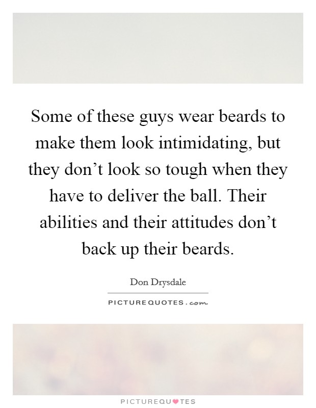 Some of these guys wear beards to make them look intimidating, but they don't look so tough when they have to deliver the ball. Their abilities and their attitudes don't back up their beards. Picture Quote #1