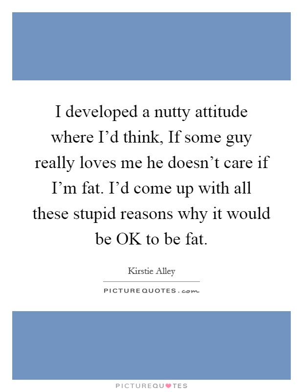 I developed a nutty attitude where I'd think, If some guy really loves me he doesn't care if I'm fat. I'd come up with all these stupid reasons why it would be OK to be fat. Picture Quote #1
