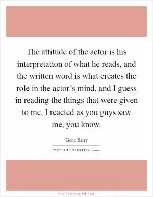 The attitude of the actor is his interpretation of what he reads, and the written word is what creates the role in the actor’s mind, and I guess in reading the things that were given to me, I reacted as you guys saw me, you know Picture Quote #1