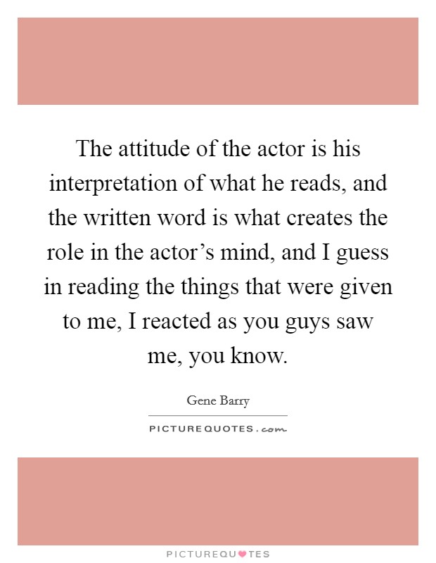 The attitude of the actor is his interpretation of what he reads, and the written word is what creates the role in the actor's mind, and I guess in reading the things that were given to me, I reacted as you guys saw me, you know. Picture Quote #1