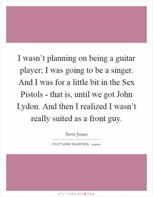 I wasn’t planning on being a guitar player; I was going to be a singer. And I was for a little bit in the Sex Pistols - that is, until we got John Lydon. And then I realized I wasn’t really suited as a front guy Picture Quote #1