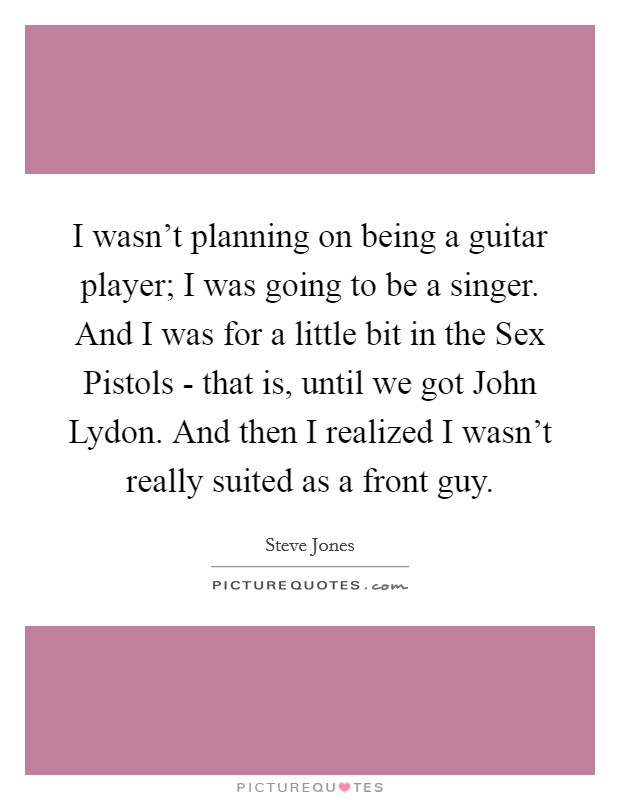 I wasn't planning on being a guitar player; I was going to be a singer. And I was for a little bit in the Sex Pistols - that is, until we got John Lydon. And then I realized I wasn't really suited as a front guy. Picture Quote #1