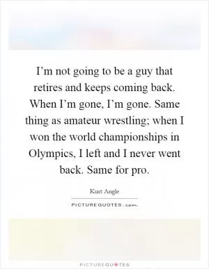 I’m not going to be a guy that retires and keeps coming back. When I’m gone, I’m gone. Same thing as amateur wrestling; when I won the world championships in Olympics, I left and I never went back. Same for pro Picture Quote #1