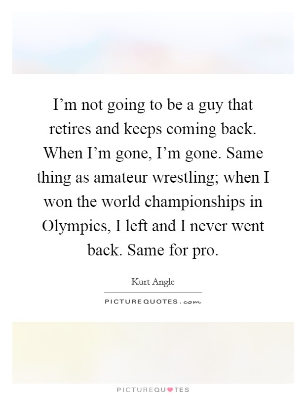 I'm not going to be a guy that retires and keeps coming back. When I'm gone, I'm gone. Same thing as amateur wrestling; when I won the world championships in Olympics, I left and I never went back. Same for pro. Picture Quote #1