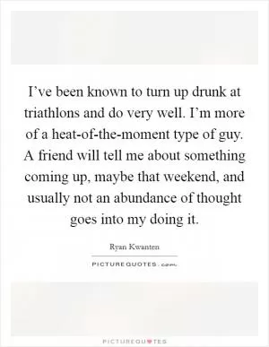 I’ve been known to turn up drunk at triathlons and do very well. I’m more of a heat-of-the-moment type of guy. A friend will tell me about something coming up, maybe that weekend, and usually not an abundance of thought goes into my doing it Picture Quote #1