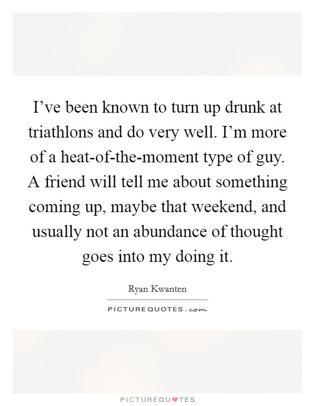 I've been known to turn up drunk at triathlons and do very well. I'm more of a heat-of-the-moment type of guy. A friend will tell me about something coming up, maybe that weekend, and usually not an abundance of thought goes into my doing it. Picture Quote #1