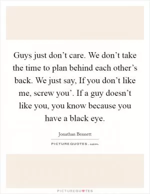 Guys just don’t care. We don’t take the time to plan behind each other’s back. We just say, If you don’t like me, screw you’. If a guy doesn’t like you, you know because you have a black eye Picture Quote #1