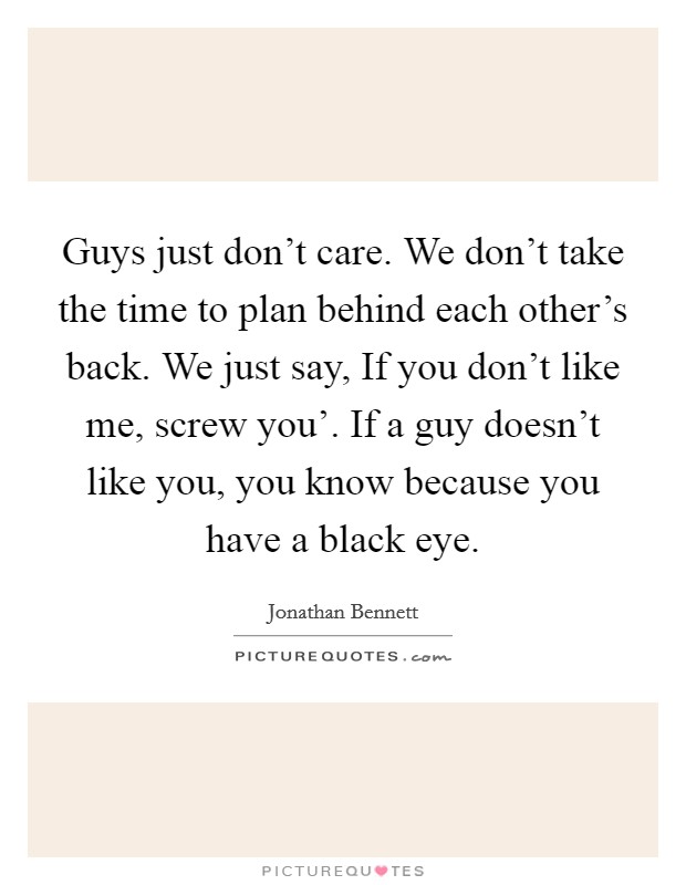 Guys just don't care. We don't take the time to plan behind each other's back. We just say, If you don't like me, screw you'. If a guy doesn't like you, you know because you have a black eye. Picture Quote #1