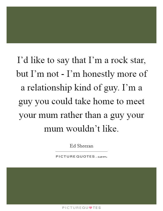 I'd like to say that I'm a rock star, but I'm not - I'm honestly more of a relationship kind of guy. I'm a guy you could take home to meet your mum rather than a guy your mum wouldn't like. Picture Quote #1