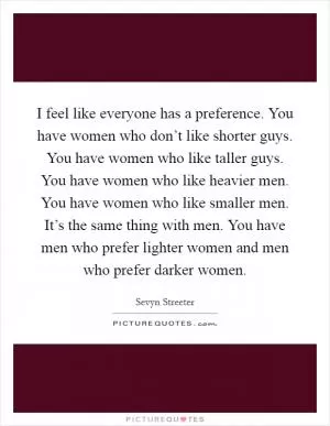 I feel like everyone has a preference. You have women who don’t like shorter guys. You have women who like taller guys. You have women who like heavier men. You have women who like smaller men. It’s the same thing with men. You have men who prefer lighter women and men who prefer darker women Picture Quote #1