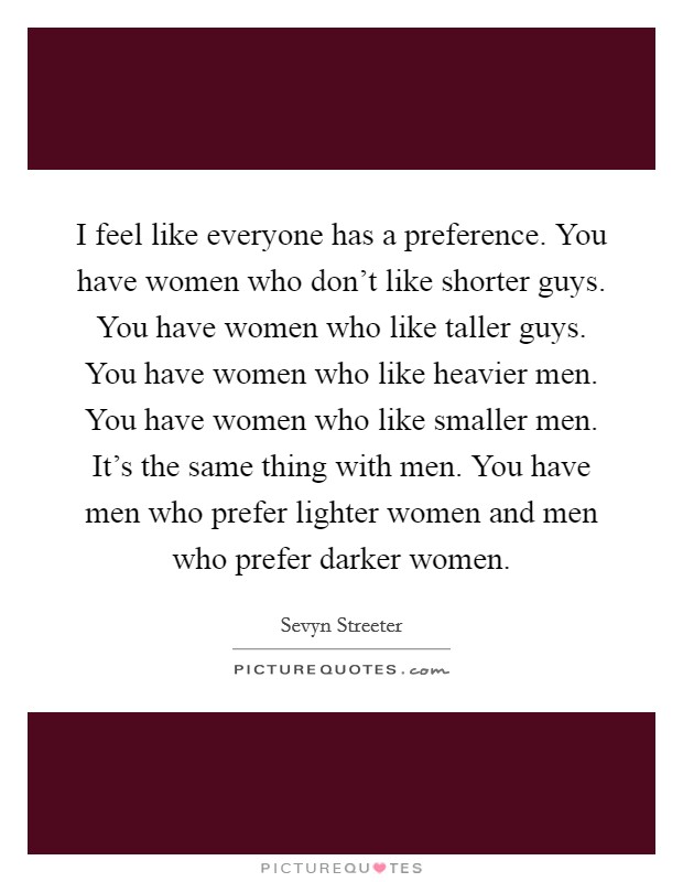 I feel like everyone has a preference. You have women who don't like shorter guys. You have women who like taller guys. You have women who like heavier men. You have women who like smaller men. It's the same thing with men. You have men who prefer lighter women and men who prefer darker women. Picture Quote #1