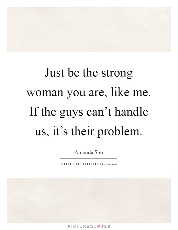 Just be the strong woman you are, like me. If the guys can't handle us, it's their problem. Picture Quote #1