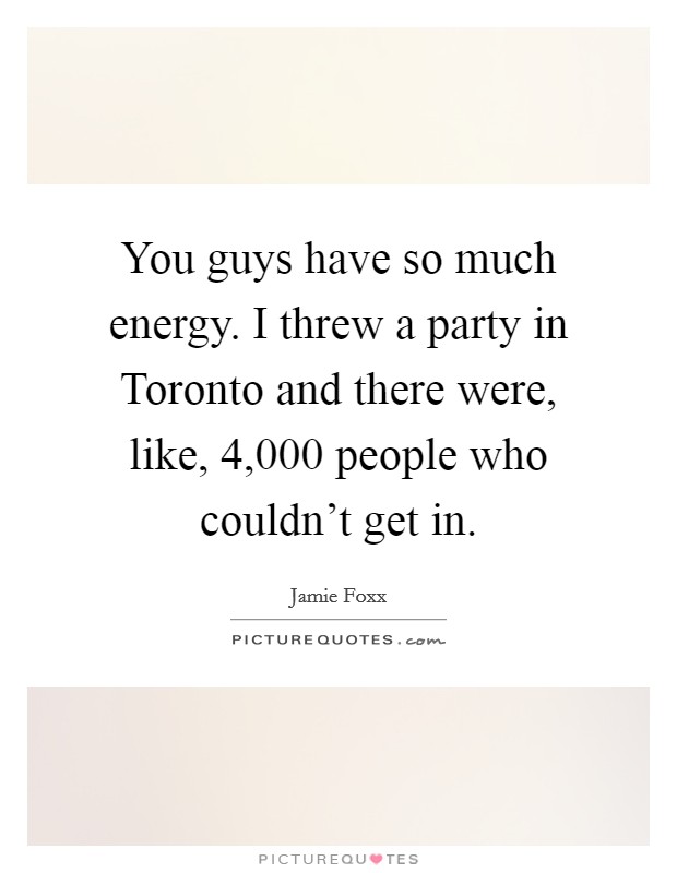 You guys have so much energy. I threw a party in Toronto and there were, like, 4,000 people who couldn't get in. Picture Quote #1