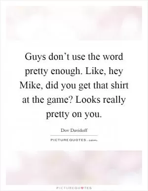 Guys don’t use the word pretty enough. Like, hey Mike, did you get that shirt at the game? Looks really pretty on you Picture Quote #1