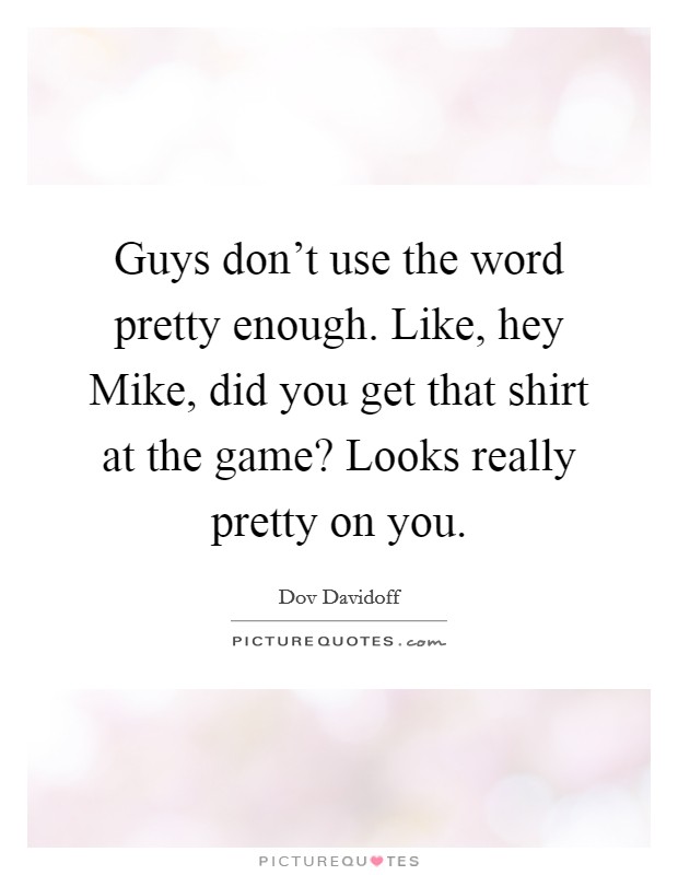 Guys don't use the word pretty enough. Like, hey Mike, did you get that shirt at the game? Looks really pretty on you. Picture Quote #1