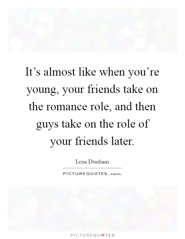 It's almost like when you're young, your friends take on the romance role, and then guys take on the role of your friends later. Picture Quote #1