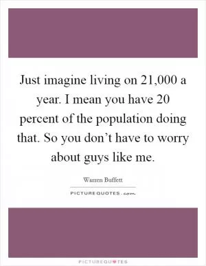 Just imagine living on 21,000 a year. I mean you have 20 percent of the population doing that. So you don’t have to worry about guys like me Picture Quote #1