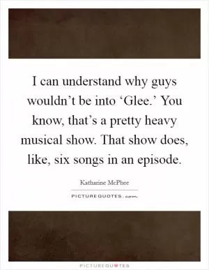 I can understand why guys wouldn’t be into ‘Glee.’ You know, that’s a pretty heavy musical show. That show does, like, six songs in an episode Picture Quote #1