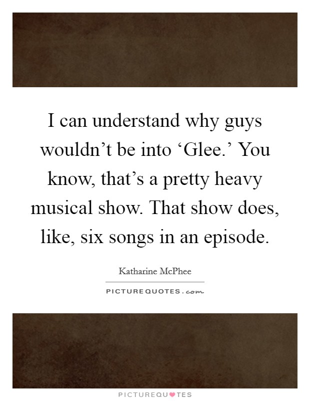 I can understand why guys wouldn't be into ‘Glee.' You know, that's a pretty heavy musical show. That show does, like, six songs in an episode. Picture Quote #1