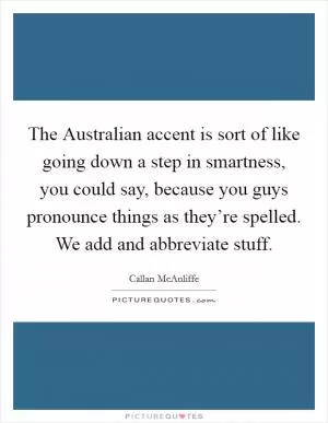 The Australian accent is sort of like going down a step in smartness, you could say, because you guys pronounce things as they’re spelled. We add and abbreviate stuff Picture Quote #1