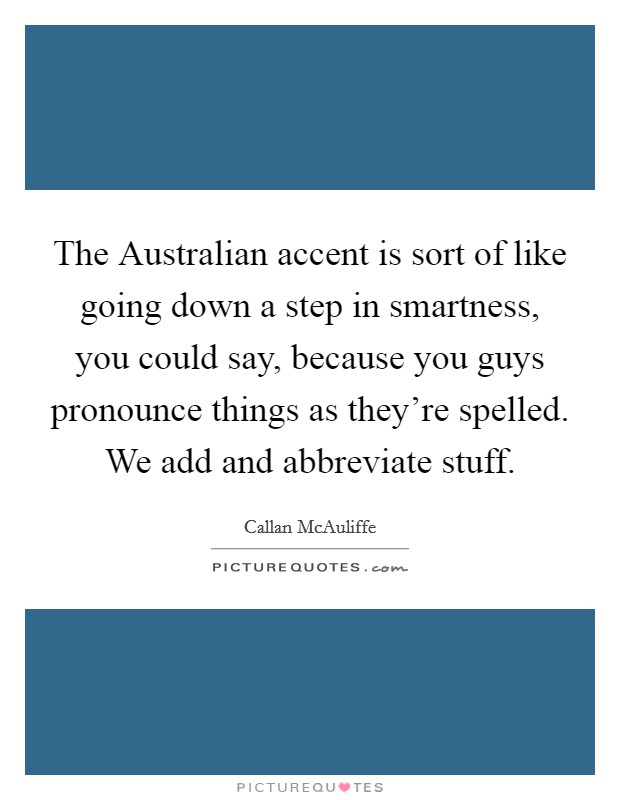 The Australian accent is sort of like going down a step in smartness, you could say, because you guys pronounce things as they're spelled. We add and abbreviate stuff. Picture Quote #1